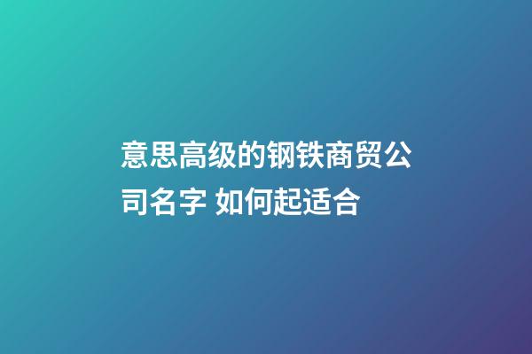 意思高级的钢铁商贸公司名字 如何起适合-第1张-公司起名-玄机派